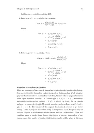 Chapter 2. DSGE framework 55
fulﬁlling the reversibility condition 2.37.
2. Let q (x, y) p (x) > q (y, x) p (y), in which case
r (x, y) =
p (y) q (y, x)
p (x) q (x, y)
and r (x, y) = 1.
Hence
P (x, y) = q (x, y) r (x, y) p (x)
= q (x, y)
p (y) q (y, x)
p (x) q (x, y)
p (x)
= q (y, x) p (y)
= q (y, x) r (y, x) p (y)
= P (y, x) p (y) .
3. Let q (x, y) p (x) < q (y, x) p (y). Then
r (x, y) = 1 and r (y, x) =
p (x) q (x, y)
p (y) q (y, x)
.
Hence
P (y, x) = q (y, x) r (y, x) p (y)
= q (x, y)
p (x) q (x, y)
p (y) q (y, x)
p (y)
= q (x, y) p (x)
= q (x, y) r (x, y) p (x)
= P (x, y) p (x) .
Choosing a Jumping distribution
There are existences of two general approaches for choosing the jumping distribution.
One may decide either for random walks or independent chain sampling. While using the
proposal distribution based on a random walk chain, the new value of y equals to current
value x plus a random variable z. In this case q (x, y) = g (y − x) = g (z), the density
associated with the random variable z. If g (z) = g (−z), the density for the random
variable z is symmetric, then the Metropolis sampling can be used as q (x, y) /q (y, x) =
g (z) /g (−z) = 1. The variance of the proposal distribution is selected to get better
mixing. Under a proposal distribution using an independent chain, the probability of
jumping to point y is independent of the current position x of the chain. Thus, the
candidate value is simply drawn from a distribution of interest, independent of the
current value. Any number of standard distributions can be used for g (y). In this case,
 