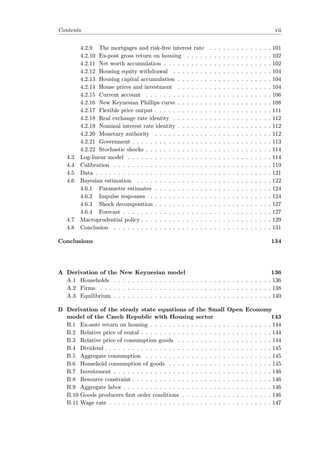 Contents vii
4.2.9 The mortgages and risk-free interest rate . . . . . . . . . . . . . . 101
4.2.10 Ex-post gross return on housing . . . . . . . . . . . . . . . . . . . 102
4.2.11 Net worth accumulation . . . . . . . . . . . . . . . . . . . . . . . . 102
4.2.12 Housing equity withdrawal . . . . . . . . . . . . . . . . . . . . . . 104
4.2.13 Housing capital accumulation . . . . . . . . . . . . . . . . . . . . . 104
4.2.14 House prices and investment . . . . . . . . . . . . . . . . . . . . . 104
4.2.15 Current account . . . . . . . . . . . . . . . . . . . . . . . . . . . . 106
4.2.16 New Keynesian Phillips curve . . . . . . . . . . . . . . . . . . . . . 108
4.2.17 Flexible price output . . . . . . . . . . . . . . . . . . . . . . . . . . 111
4.2.18 Real exchange rate identity . . . . . . . . . . . . . . . . . . . . . . 112
4.2.19 Nominal interest rate identity . . . . . . . . . . . . . . . . . . . . . 112
4.2.20 Monetary authority . . . . . . . . . . . . . . . . . . . . . . . . . . 112
4.2.21 Government . . . . . . . . . . . . . . . . . . . . . . . . . . . . . . . 113
4.2.22 Stochastic shocks . . . . . . . . . . . . . . . . . . . . . . . . . . . . 114
4.3 Log-linear model . . . . . . . . . . . . . . . . . . . . . . . . . . . . . . . . 114
4.4 Calibration . . . . . . . . . . . . . . . . . . . . . . . . . . . . . . . . . . . 119
4.5 Data . . . . . . . . . . . . . . . . . . . . . . . . . . . . . . . . . . . . . . . 121
4.6 Bayesian estimation . . . . . . . . . . . . . . . . . . . . . . . . . . . . . . 122
4.6.1 Parameter estimates . . . . . . . . . . . . . . . . . . . . . . . . . . 124
4.6.2 Impulse responses . . . . . . . . . . . . . . . . . . . . . . . . . . . 124
4.6.3 Shock decomposition . . . . . . . . . . . . . . . . . . . . . . . . . . 127
4.6.4 Forecast . . . . . . . . . . . . . . . . . . . . . . . . . . . . . . . . . 127
4.7 Macroprudential policy . . . . . . . . . . . . . . . . . . . . . . . . . . . . . 129
4.8 Conclusion . . . . . . . . . . . . . . . . . . . . . . . . . . . . . . . . . . . 131
Conclusions 134
A Derivation of the New Keynesian model 136
A.1 Households . . . . . . . . . . . . . . . . . . . . . . . . . . . . . . . . . . . 136
A.2 Firms . . . . . . . . . . . . . . . . . . . . . . . . . . . . . . . . . . . . . . 138
A.3 Equilibrium . . . . . . . . . . . . . . . . . . . . . . . . . . . . . . . . . . . 140
B Derivation of the steady state equations of the Small Open Economy
model of the Czech Republic with Housing sector 143
B.1 Ex-ante return on housing . . . . . . . . . . . . . . . . . . . . . . . . . . . 144
B.2 Relative price of rental . . . . . . . . . . . . . . . . . . . . . . . . . . . . . 144
B.3 Relative price of consumption goods . . . . . . . . . . . . . . . . . . . . . 144
B.4 Dividend . . . . . . . . . . . . . . . . . . . . . . . . . . . . . . . . . . . . . 145
B.5 Aggregate consumption . . . . . . . . . . . . . . . . . . . . . . . . . . . . 145
B.6 Household consumption of goods . . . . . . . . . . . . . . . . . . . . . . . 145
B.7 Investement . . . . . . . . . . . . . . . . . . . . . . . . . . . . . . . . . . . 146
B.8 Resource constraint . . . . . . . . . . . . . . . . . . . . . . . . . . . . . . . 146
B.9 Aggregate labor . . . . . . . . . . . . . . . . . . . . . . . . . . . . . . . . . 146
B.10 Goods producers ﬁrst order conditions . . . . . . . . . . . . . . . . . . . . 146
B.11 Wage rate . . . . . . . . . . . . . . . . . . . . . . . . . . . . . . . . . . . . 147
 