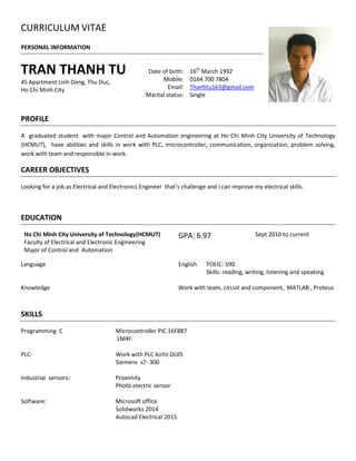 CURRICULUM VITAE
PERSONAL INFORMATION
TRAN THANH TU
4S Apartment Linh Dong, Thu Duc,
Ho Chi Minh City
Date of birth: 16th
March 1992
Mobile: 0164 700 7804
Email: Thanhtu163@gmail.com
Marital status: Single
PROFILE
A graduated student with major Control and Automation engineering at Ho Chi Minh City University of Technology
(HCMUT), have abilities and skills in work with PLC, microcontroller, communication, organization, problem solving,
work with team and responsible in work.
CAREER OBJECTIVES
Looking for a job as Electrical and Electronics Engineer that’s challenge and i can improve my electrical skills.
EDUCATION
Ho Chi Minh City University of Technology(HCMUT)
Faculty of Electrical and Electronic Engineering
Major of Control and Automation
GPA: 6.97 Sept 2010 to current
Language English TOEIC: 590
Skills: reading, writing, listening and speaking
Knowledge Work with team, circuit and component, MATLAB , Proteus
SKILLS
Programming C Microcontroller PIC 16F887
LM4F
PLC: Work with PLC KoYo DL05
Siemens s7- 300
Industrial sensors: Proximity
Photo electric sensor
Software: Microsoft office
Solidworks 2014
Autocad Electrical 2015
 