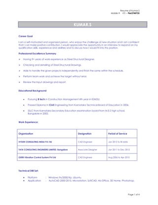 Resume of Kumar.S
Mobile # +91 – 9663744735
Page 1 of 4
KUMAR.S
Career Goal
I am a self-motivated and organized person, who enjoys the challenge of new situation and I am confident
that I can make positive contribution. I would appreciate the opportunity in an interview to expand on my
qualification skills, experience and abilities and to discuss how I would fit into this position.
Professional Excellence Summary
 Having 9+ years of work experience as Steel Structural Designer.
 Checking and detailing of Steel Structural Drawings.
 Able to handle the given projects independently and finish the same within the schedule.
 Perform team work and achieve the target without error.
 Review the Input drawings and report.
Educational Background
 Pursuing B tech in Construction Management 4th year in IGNOU.
 Passed Diploma in Civil Engineering from Karnataka Technical Board of Education in 2006.
 SSLC from Karnataka Secondary Education examination board from M.E.S high school,
Bangalore in 2002.
Work Experience:
Organization Designation Period of Service
HYDER CONSULTING INDIA Pvt. ltd CAD Engineer Jan 2012 to till date
TATA CONSULTING ENGINEERS LIMITED, Bangalore Associate Designer Jan 2011 to Dec 2012
GERB Vibration Control System Pvt Ltd CAD Engineer Aug 2006 to Apr 2010
Technical Still Set:
 Platform : Windows 9x/2000/Xp, Ubuntu.
 Application : AutoCAD 2000-2013, Microstation, SofiCAD, Ms-Office, 3D Home, Photoshop.
 