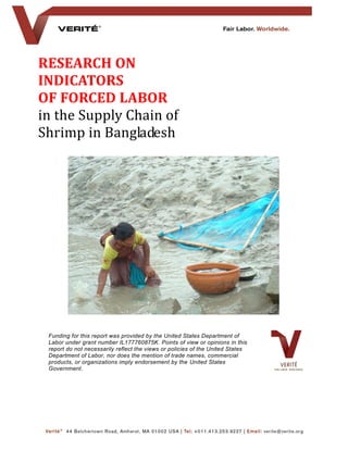 RESEARCH ON
INDICATORS
OF FORCED LABOR
in the Supply Chain of
Shrimp in Bangladesh
Funding for this report was provided by the United States Department of
Labor under grant number IL177760875K. Points of view or opinions in this
report do not necessarily reflect the views or policies of the United States
Department of Labor, nor does the mention of trade names, commercial
products, or organizations imply endorsement by the United States
Government.
 