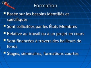 FormationFormation
 BBasée sur les besoins identifiés etasée sur les besoins identifiés et
spécifiquesspécifiques
 SSont sollicitées par les États Membresont sollicitées par les États Membres
 RRelative au travail ou à un projet en courselative au travail ou à un projet en cours
 SSont financées à travers des bailleurs deont financées à travers des bailleurs de
fondsfonds
 SStages, séminaires, formations courtestages, séminaires, formations courtes
 