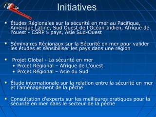 Initiatives
 Études Régionales sur la sécurité en mer au Pacifique,
Amérique Latine, Sud Ouest de l’Océan Indien, Afrique de
l’ouest - CSRP 5 pays, Asie Sud-Ouest
 Séminaires Régionaux sur la Sécurité en mer pour valider
les études et sensibiliser les pays dans une région
 Projet Global - La sécurité en mer
• Projet Régional – Afrique de L’ouest
• Projet Régional – Asie du Sud
 Étude internationale sur la relation entre la sécurité en mer
et l’aménagement de la pêche
 Consultation d'experts sur les meilleures pratiques pour la
sécurité en mer dans le secteur de la pêche
 