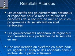 Résultats Attendus
 Les capacités des gouvernements nationaux
et régionaux pour la mise en œuvre des
dispositifs de la sécurité en mer et pour les
programmes de sensibilisation sont
renforcées
 Les gouvernements nationaux et régionaux
sont sensibles aux problèmes de la sécurité
en mer
 Une amélioration du système en place pour
les signaler et analyse des accidents dans le
secteur de la pêche artisanale
 