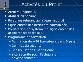 Activités du Projet
 Ateliers Régionaux
 Ateliers Nationaux
 Personne referant au niveau national
 Signalement des accidents harmonisée
 Préparation de système de signalement des
accidents standardisée
 Programme de formation
• Formation de +30 formateurs dans 6 pays
• Comités de sécurité
• Sensibilisation HIV et Genre
• Site Sécurité pour Pécheurs en
développement
 
