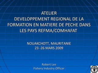 ATELIERATELIER
DEVELOPPEMENT REGIONAL DE LADEVELOPPEMENT REGIONAL DE LA
FORMATION EN MATIERE DE PECHE DANSFORMATION EN MATIERE DE PECHE DANS
LES PAYS REFMA/COMHAFATLES PAYS REFMA/COMHAFAT
NOUAKCHOTT, MAURITANIENOUAKCHOTT, MAURITANIE
23 -26 MARS 200923 -26 MARS 2009
Robert LeeRobert Lee
Fishery Industry OfficerFishery Industry Officer
 