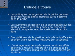 L’étude a trouvé
• Les politiques de la gestion de la pêche peuvent
avoir des vastes effets indirects sur la sécurité
dans la pêche
• Les systèmes de gestion de la pêche basée sur les
quotas peuvent être plus mieux en termes de
sécurité comparée avec les systèmes de accès
libre
• Des politiques de la gestion de la pêche inefficaces
peuvent avoir les effets négative sur la sécurité
• L’aménagement de la pêche peut avoir les effets
positives a travers l’intégration de politiques de
sécurité avec les politiques de l’aménagement de
la pêche
 