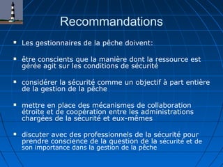 Recommandations
 Les gestionnaires de la pêche doivent:
 être conscients que la manière dont la ressource est
gérée agit sur les conditions de sécurité
 considérer la sécurité comme un objectif à part entière
de la gestion de la pêche
 mettre en place des mécanismes de collaboration
étroite et de coopération entre les administrations
chargées de la sécurité et eux-mêmes
 discuter avec des professionnels de la sécurité pour
prendre conscience de la question de la sécurité et de
son importance dans la gestion de la pêche
 