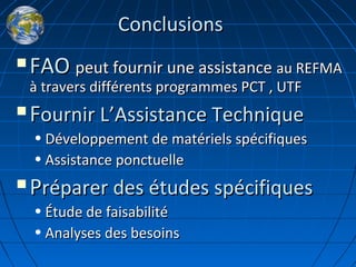 ConclusionsConclusions
 FAOFAO peut fournir une assistancepeut fournir une assistance au REFMAau REFMA
à travers différents programmes PCT , UTFà travers différents programmes PCT , UTF
 FFournir Lournir L’’Assistance TechniqueAssistance Technique
• Développement de matériels spécifiquesDéveloppement de matériels spécifiques
• Assistance ponctuelleAssistance ponctuelle
 PPréparer des études spécifiquesréparer des études spécifiques
• Étude de faisabilitéÉtude de faisabilité
• Analyses des besoinsAnalyses des besoins
 