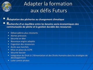 Adapter la formationAdapter la formation
aux défis Futursaux défis Futurs
 AAdaptation des pêcheries au changement climatiquedaptation des pêcheries au changement climatique
 RRecherche decherche d’’un équilibre entre les besoins socio-économiques desun équilibre entre les besoins socio-économiques des
communautés de pêche et la gestion durable des ressourcescommunautés de pêche et la gestion durable des ressources
• Débarcadères plus résistantsDébarcadères plus résistants
• Alertes précocesAlertes précoces
• Sécurité en MerSécurité en Mer
• Nouveaux engins adaptésNouveaux engins adaptés
• Cogestion des ressourcesCogestion des ressources
• Accès aux marchésAccès aux marchés
• Mise en place du CCPRMise en place du CCPR
• Sécurité SocialeSécurité Sociale
• Intégration du Droit à LIntégration du Droit à L’’Alimentation et des Droits Humains dans les stratégies deAlimentation et des Droits Humains dans les stratégies de
développementdéveloppement
• Lutte contre piratesLutte contre pirates
 