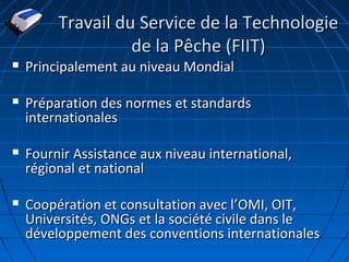 Travail du Service de la TechnologieTravail du Service de la Technologie
de la Pêche (FIIT)de la Pêche (FIIT)
 Principalement au niveau MondialPrincipalement au niveau Mondial
 Préparation des normes et standardsPréparation des normes et standards
internationalesinternationales
 Fournir Assistance aux niveau international,Fournir Assistance aux niveau international,
régional et nationalrégional et national
 Coopération et consultation avec lCoopération et consultation avec l’’OMI, OIT,OMI, OIT,
Universités, ONGs et la société civile dans leUniversités, ONGs et la société civile dans le
développement des conventions internationalesdéveloppement des conventions internationales
 