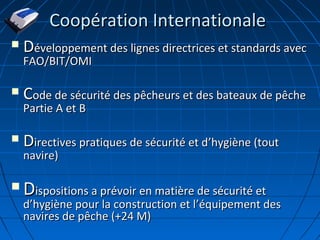 Coopération InternationaleCoopération Internationale
 DDéveloppement des lignes directrices et standards avecéveloppement des lignes directrices et standards avec
FAO/BIT/OMIFAO/BIT/OMI
 CCode de sécurité des pêcheurs et des bateaux de pêcheode de sécurité des pêcheurs et des bateaux de pêche
Partie A et BPartie A et B
 DDirectives pratiques de sécurité et directives pratiques de sécurité et d’’hygiène (touthygiène (tout
navire)navire)
 DDispositions a prévoir en matière de sécurité etispositions a prévoir en matière de sécurité et
dd’’hygiène pour la construction et lhygiène pour la construction et l’’équipement deséquipement des
navires de pêche (+24 M)navires de pêche (+24 M)
 