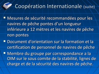 Coopération InternationaleCoopération Internationale (suite)(suite)
 Mesures de sécurité recommandées pour lesMesures de sécurité recommandées pour les
navires de pêche pontes dnavires de pêche pontes d’’un longueurun longueur
inférieure a 12 mètres et les navires de pêcheinférieure a 12 mètres et les navires de pêche
non pontesnon pontes
 Document d'orientation sur la formation et laDocument d'orientation sur la formation et la
certification de personnel de navires de pêchecertification de personnel de navires de pêche
 Membre du groupe par correspondance a laMembre du groupe par correspondance a la
OIM sur le sous comite de la stabilité, lignes deOIM sur le sous comite de la stabilité, lignes de
charge et de la sécurité des navires de pêche.charge et de la sécurité des navires de pêche.
 