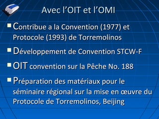  CContribue a la Convention (1977) etontribue a la Convention (1977) et
Protocole (1993) de TorremolinosProtocole (1993) de Torremolinos
 DDéveloppement de Convention STCW-Féveloppement de Convention STCW-F
 OITOIT convention sur la Pêche No. 188convention sur la Pêche No. 188
 PPréparation des matériaux pour leréparation des matériaux pour le
séminaire régional sur la mise en œuvre duséminaire régional sur la mise en œuvre du
Protocole de Torremolinos, BeijingProtocole de Torremolinos, Beijing
Avec lAvec l’’OIT et lOIT et l’’OMIOMI
 