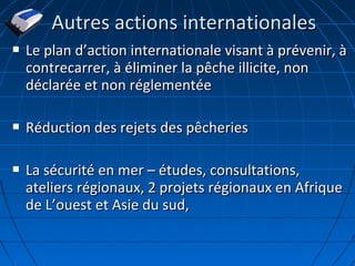  Le plan dLe plan d’’action internationale visant à prévenir, àaction internationale visant à prévenir, à
contrecarrer, à éliminer la pêche illicite, noncontrecarrer, à éliminer la pêche illicite, non
déclarée et non réglementéedéclarée et non réglementée
 Réduction des rejets des pêcheriesRéduction des rejets des pêcheries
 La sécurité en mer – études, consultations,La sécurité en mer – études, consultations,
ateliers régionaux, 2 projets régionaux en Afriqueateliers régionaux, 2 projets régionaux en Afrique
de Lde L’’ouest et Asie du sud,ouest et Asie du sud,
Autres actions internationalesAutres actions internationales
 