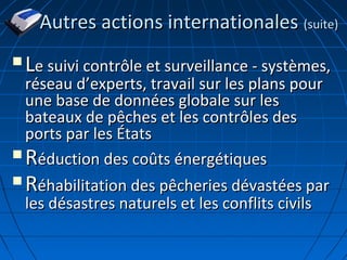  LLe suivi contrôle et surveillance - systèmes,e suivi contrôle et surveillance - systèmes,
réseau dréseau d’’experts, travail sur les plans pourexperts, travail sur les plans pour
une base de données globale sur lesune base de données globale sur les
bateaux de pêches et les contrôles desbateaux de pêches et les contrôles des
ports par les Étatsports par les États
 RRéduction des coûts énergétiqueséduction des coûts énergétiques
 RRéhabilitation des pêcheries dévastées paréhabilitation des pêcheries dévastées par
les désastres naturels et les conflits civilsles désastres naturels et les conflits civils
Autres actions internationalesAutres actions internationales (suite)(suite)
 