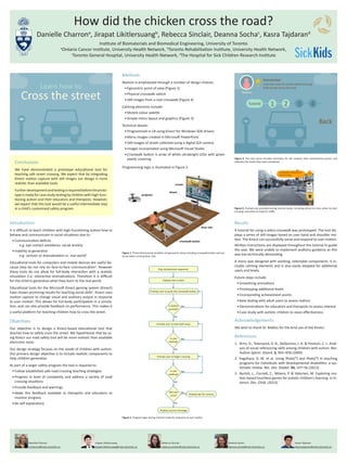 Methods
Realism is emphasized through a number of design choices:
•	Egocentric point of view (Figure 1)
•	Physical crosswalk switch
•	Still images from a real crosswalk (Figure 4)
Calming elements include:
•	Muted colour palette
•	Simple menu layout and graphics (Figure 3)
Technical details:
•	Programmed in C# using Kinect for Windows SDK drivers
•	Menu images created in Microsoft PowerPoint
•	Still images of street collected using a digital SLR camera
•	Images incorporated using Microsoft Visual Studio
•	Crosswalk button is array of white ultrabright LEDs with green
plastic covering
Programming logic is illustrated in Figure 2.
Introduction
It is difficult to teach children with high-functioning autism how to
behave and communicate in social situations due to:
•	Communication deficits
e.g. eye contact avoidance, social anxiety
•	Inability to generalize
e.g. cartoon or dramatization vs. real world1
Educational tools for computers and mobile devices are useful be-
cause they do not rely on face-to-face communication2
. However
these tools do not allow for full-body interaction with a realistic
simulation (i.e. interactive dramatization). Therefore it is difficult
for the child to generalize what they learn to the real world.
Educational tools for the Microsoft Kinect gaming system (Kinect)
have shown promising results for teaching social skills3
. Kinect uses
motion capture to change visual and auditory output in response
to user motion. This allows for full-body participation in a simula-
tion, and can also provide feedback on performance. This makes it
a useful platform for teaching children how to cross the street.
How did the chicken cross the road?
Danielle Charrona
, Jirapat Likitlersuangb
, Rebecca Sinclair, Deanna Sochac
, Kasra Tajdarand
Institute of Biomaterials and Biomedical Engineering, University of Toronto
a
Ontario Cancer Institute, University Health Network, b
Toronto Rehabilitation Institute, University Health Network,
c
Toronto General Hospital, University Health Network, d
The Hospital for Sick Children Research Institute
Results
A tutorial for using a zebra crosswalk was prototyped. The tool dis-
plays a series of still images based on user hand and shoulder mo-
tion. The Kinect can successfully sense and respond to user motion.
Written instructions are displayed throughout the tutorial to guide
the user. We were unable to implement auditory guidance as this
was too technically demanding.
A menu was designed with working, selectable components. It in-
cludes calming elements and is also easily adapted for additional
users and levels.
Future steps include:
•	Smoothing animations
•	Prototyping additional levels
•	Incorporating achievement points
•	Beta testing with adult users to assess realism
•	Demonstrations for educators and therapists to assess interest
•	Case study with autistic children to asses effectiveness
Danielle Charron
d.charron@mail.utoronto.ca
Jirapat Likitlersuang
jirapat.likitlersuang@mail.utoronto.ca
Rebecca Sinclair
rebecca.sinclair@mail.utoronto.ca
Deanna Socha
deanna.socha@mail.utoronto.ca
Kasra Tajdaran
kasra.tajdaran@mail.utoronto.ca
Figure 1. Three-dimensional rendition of egocentric setup including crosswalk button and op-
tional zebra crossing floor mat.
Figure 3. The user menu includes reminders for the student, their achievement points, and
indicates the levels they have completed.
Figure 4. Prompts are provided during tutorial mode, including where to cross, when to start
crossing, and when to look for traffic.
Play introduction sequence
Display start screen
Prompt user to push the crosswalk button
Is button
pushed?
^
Yes
Conclusions
We have demonstrated a prototype educational tool for
teaching safe street crossing. We expect that by integrating
Kinect motion capture with still images our design is more
realistic than available tools.
Furtherdevelopmentandtestingisrequiredbeforetheproto-
typeis readyforcasestudytestingbychildrenwith high-func-
tioning autism and their educators and therapists. However,
we expect that this tool would be a useful intermediate step
in a child’s customized safety program.
Objectives
Our objective is to design a Kinect-based educational tool that
teaches how to safely cross the street. We hypothesize that by us-
ing Kinect our road safety tool will be more realistic than available
electronic tools.
Our design strategy focuses on the needs of children with autism.
Our primary design objective is to include realistic components to
help children generalize.
As part of a larger safety program the tool is required to:
•	Follow established safe road crossing teaching strategies
•	Progress in level of complexity and address a variety of road
crossing situations
•	Provide feedback and warnings
•	Make this feedback available to therapists and educators to
monitor progress
•	Be self explanatory
^
^
^
Prompt user to look both ways
No >
<
Is user
looking?
Yes
^
^
Prompt user to begin crossing
No >
<
Is user
walking?
Yes
^
^
No >
<
Did user
cross?
Yes^
No>
Display success message
Display tips for success
Figure 2. Program logic during tutorial mode for response to user motion.
Acknowledgements
We wish to thank Dr. Biddiss for the kind use of the Kinect.
References
1.	 Brim, D., Townsend, D. B., DeQuinzio, J. A. & Poulson, C. L. Anal-
ysis of social referencing skills among children with autism. Res.
Autism Spectr. Disord. 3, 942–958 (2009).
2.	 Kagohara, D. M. et al. Using iPods(®) and iPads(®) in teaching
programs for individuals with developmental disabilities: a sys-
tematic review. Res. Dev. Disabil. 34, 147–56 (2013).
3.	 Bartoli, L., Corradi, C., Milano, P. & Valoriani, M. Exploring mo-
tion-based touchless games for autistic children’s learning. in In-
teract. Des. Child. (2013).
 