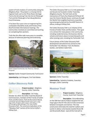 Pennsylvania Trails Advisory Committee ● 2014 Annual Report
Page 6
system of trails involves 17 communities along the
Allegheny River. The project is a missing link for
regional trails such as the Three Rivers Heritage
Trail to the Armstrong Trail, the Erie to Pittsburgh
Trail and the Pittsburgh to Harrisburg Mainline
Canal Greenway.
It has been four years since an engineering firm
conducted a feasibility study and Friends of the
Riverfront held informational meetings. The
communities involved are committed and working
on completing their portions.
Trails like this often take many years to complete
because of extensive planning and fundraising.
Butler-Freeport Community Trail. Photo by J. Michael
Krivyanski.
Sponsor: Butler-Freeport Community Trail Council
Submitted by: Jodi Weigand, Trib Total Media
Project Location: Allegheny
County, Collier Township
Description: On Friday,
October 10, 2014, the Collier Township Board of
Commissioners, members of the Friends of Collier
Parks and Recreation, Parks & Recreation Board,
and State Senator Matt Smith took part in the
official groundbreaking of the new Collier
Discovery Path. The ceremony took place at the
“Meadow Path” section of the trail at Collier’s
Hilltop Park.
The Collier Discovery Path is a 2.1-mile pedestrian
and bicycle trail located in Collier Township,
Allegheny County. The trail starts at the
intersection of Thoms Run Road and PA Route 50
near the historic Neville House, continues through
the Neville Park neighborhood and a township-
owned property behind the PennDOT District 11
offices, ending at Hilltop Park.
The Collier Discovery Path is an initiative of the
Friends of Collier Parks and Recreation. Their goal
is to connect the many places in the community,
including residential areas, the business district,
schools and historic places to township parks and
other existing trails, including the Panhandle Trail.
Future phases of the Collier Discovery Path
development will extend it to connect to the
Panhandle Trail, Montour Trail, the Botanic
Garden, and Settlers Cabin Park.
Meadow Path section of the Collier Discovery Path.
Sponsors: Collier Township
Submitted by: Salvatore Sirabella, Township
Manager, Collier Township
Project Location: Allegheny
County, South Park Township
Description: Groundbreaking
on the 506-foot Library Viaduct targeted the last
major gap in the 47-mile rails-to-trails conversion
between Coraopolis and Clairton. The new
construction eliminates the need for walkers and
cyclists to detour onto heavily traveled Route 88
and Brownsville Road. Users of the trail will no
Collier Discovery Path
Montour Trail
 