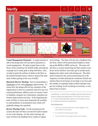 D C D O VVerify
Before... After...
To ensure the sustainability and progress of this transition...
System and Kanban Monitoring via Excel EOQ “Watch-out” Tool
(Yellow Belt Project)
Quarterly Review Meetings Visual Management
SustainabilityPlan
Visual Management Elements: A simple element to
add to the design that will error proof operations is
visual management. We plan to paint lines on the
floors of the warehouse for forklift traffic and indicate
to people not to stand, park or drop stuff there. Also,
we plan to paint the outlines of skids on the floor so
the material handler knows where to drop of the ship-
ment without getting in the way of traffic.
Quarterly Review Meeting: Part of sustainability is
continuous review and continuous improvement. To
ensure this, the design calls for key members of the
organization to meet on a quarterly interval to go over
system performance, address issues of concern, listen
to feedback, integrate new information, and plan con-
tinuous improvement activities. In the beginning the
team will have to meet more frequently (bi monthly)
to catch problems of acclamation early which will
gradually change into quarterly.
Review Meeting Tools: For the meeting just dis-
cussed, the team will have several tools and/or inputs
to use in the meeting. For the early meetings, the
team will have the feedback from vendors to adjust
level settings. The team will also have feedback from
the floor, which will be particularly helpful in clean-
ing up the BOM so MRP can be run. The team will
also have a system monitoring tool that watches ware-
house levels and how close they get to reorder point,
dipping into safety stock and running out. The other
metric tracked by the system monitoring tool is the
frequency of cards entering the warehouse (which can
indicate floor levels being set too high or too low) and
the number of expedited orders (which indicates trig-
ger not working, levels not being set correctly, or em-
ployee buy in issues).
Jared Walter is a Green Belt candidate with the Industrial and
Systems Engineering department at The Ohio State Universi-
ty. He has worked Operations Research and Quality Control
at a composite materials manufacturer.
Acknowledgements:
 Adrian Hall, Josh Niewiadomski, and Nick Stagge for their
contributions to this project
 Dr. Scott Sink for being a great mentor
 Jon Corsetti (for his coaching) and the rest of Sutphen
 