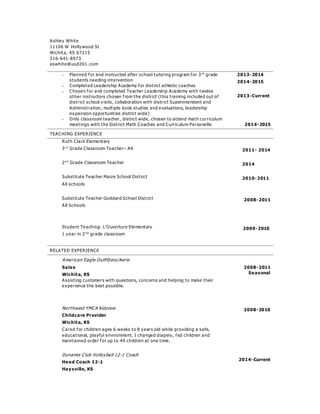 Ashley White
11106 W Hollywood St
Wichita, KS 67215
316-641-8973
aswhite@usd261. com
 Planned for and instructed after school tutoring program for 3rd
grade
students needing intervention
 Completed Leadership Academy for district athletic coaches
 Chosen for and completed Teacher Leadership Academy with twelve
other instructors chosen from the district (this training included out of
district school visits, collaboration with district Superintendent and
Administration, multiple book studies and evaluations, leadership
expansion opportunities district wide)
 Only classroom teacher, district wide, chosen to attend math curriculum
meetings with the District Math Coaches and Curriculum Personelle
2013-2014
2014-2015
2013-Current
2014-2015
TEACHING EXPERIENCE
Ruth Clark Elementary
3r d
Grade Classroom Teacher– All
2n d
Grade Classroom Teacher
Substitute Teacher Maize School District
All schools
Substitute Teacher Goddard School District
All Schools
Student Teaching- L’Ouverture Elementary
1 year in 2n d
grade classroom
2011- 2014
2014
2010-2011
2008-2011
2009-2010
RELATED EXPERIENCE
American Eagle Outfitters/Aerie
Sales
Wichita, KS
Assisting customers with questions, concerns and helping to make their
experience the best possible.
2008-2011
Seasonal
Northwest YMCA Kidzone
Childcare Provider
Wichita, KS
Cared for children ages 6 weeks to 8 years old while providing a safe,
educational, playful environment. I changed diapers , fed children and
maintained order for up to 40 children at one time.
Dunamis Club Volleyball 12-1 Coach
Head Coach 12-1
Haysville, KS
2008-2010
2014-Current
 