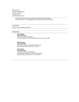 Ashley White
11106 W Hollywood St
Wichita, KS 67215
316-641-8973
aswhite@usd261. com
Organized team practices, tournaments, trainings and team bonding
exercises for the 12-1 volleyball team associated with the Dunamis Club.
LANGUAGES
English and conversational Spanish
REFERENCES
 Sean Hollas
316-794-4142
Principal at Goddard Academy
Previous teacher, coach, and administrator of mine since 1999
 Mandy Faust
316-554-2333
Third grade teacher at Ruth Clark Elementary
Mentor and Coworker from 2011- Current
 Carla Wulf
316-554-2333
Principal at Ruth Clark Elementary
Interviewed and hired for first teaching position
Worked under Carla from 2011- Current year
 