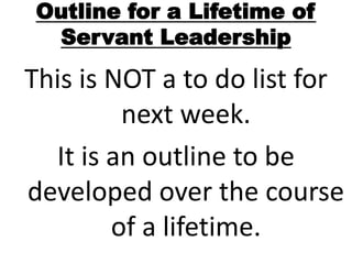 Outline for a Lifetime of
Servant Leadership
This is NOT a to do list for
next week.
It is an outline to be
developed over the course
of a lifetime.
 