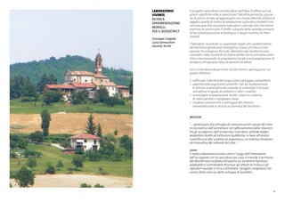 21
LABORATORIO
VIVENTE
ricerca
sperimentazione
modelli
per il biodistrict
Giuseppe Coppola
Luisa Somaschini
Daniela Terrile
Il progetto laboratorio vivente parte dall’idea di affiancare ad
azioni specifiche volte a valorizzare l’identità percepita, una se-
rie di azioni mirate ad aggiungere una nuova identità all’area in
oggetto, quella di centro di produzione culturale e distretto bio,
connaturata alla vocazione naturale e culturale che il territorio
esprime (in particolare il livello culturale delle aziende esistenti,
la loro predisposizione al biologico, il target turistico di riferi-
mento).
I laboratori, incentrati su argomenti legati alle caratteristiche
del territorio (produzioni biologiche, ricerca chimica e inno-
vazione tecnologica e formale, laboratori per bambini) sono
concepiti come momenti di interscambio tra la comunità scien-
tifica internazionale, la popolazione locale e una popolazione di
residenti temporanei fatta di docenti ed allievi.
Essi si intendono disseminati sul territorio e perseguono i se-
guenti obiettivi:
>	 rafforzare l’identità del luogo come vantaggio competitivo
>	 approfondire argomenti scientifici tali da implementare
	 le attività imprenditoriali creando al contempo il tessuto
	 connettivo in grado di mettere in atto i risultati
>	 coinvolgere la popolazione locale, creare un sistema
	 di interscambio e ripopolare l’area
>	 ricadute economiche a vantaggio del sistema
	 imprenditoriale e crescita economica del territorio.
MISSION
“… partecipare allo sviluppo di conoscenza nel campo dei siste-
mi economici dell’alimento e nel rafforzamento delle relazioni
fra gli accademici dell’università, ricercatori, aziende leader,
produttori diretti ed istituzioni pubbliche, in base all’analisi
scientifica ed allo scambio di esperienza. Un sistema dinamico
ed innovativo del network del cibo ....”
come
Il nostro laboratorio è visto come il luogo dell’interazione
dell’occupante con la casa (dove per casa si intende il territorio
del Monferrato) studiato attraverso un ambiente familiare
adattabile e controllabile. Riunisce gli istituti di ricerca e gli
operatori europei e mira a stimolare i progetti cooperativi nei
campi della ricerca e dello sviluppo di prodotto.
 