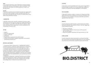 22 23
dove
In un contesto domestico reale il laboratorio vivente impiega i
metodi della ricerca e del design per capire e modellare il com-
portamento dell’utente nel contesto agricolo e rurale su un
periodo esteso.
perché
Il laboratorio vivente aiuta le industrie europee per raggiungere
la direzione nello sviluppo di riusciti prodotti sostenibili e di
servizi per le famiglie più verdi. Fornisce un’infrastruttura unica
della ricerca attraverso l’Europa.
I LABORATORI
I laboratori hanno tutti come filo conduttore la ricerca e speri-
mentazione sul cibo organico, sempre nel rispetto del territorio
che si traduce in uno stile di vita“BIO District”. Abbiamo riflet-
tuto sulla possibilità di organizzare un primo laboratorio che
chiameremo“musica e vino”.
ATTORI
>	 Leaders
>	 Istituzioni governative
>	 Esperti e scienziati
>	 Università
>	 Organizzazioni provenienti da settori privati
>	 Società civile (le diverse categorie: agricoltori, consumatori,
	 ambientalisti, Monferrini)
METODO LAB VIVENTE
1.	 Generazione delle comprensioni. IL LABORATORIO VIVENTE
consente l’accesso a tantissimi utenti, generanti le comprensio-
ni nel comportamento vivente del mondo agricolo e rurale.
2.	Sviluppo e sperimentazione. Le comprensioni generate nel
campo sono tradotte in soluzioni sostenibili dai gruppi pluri-
disciplinari attraverso le officine aperte di sessioni e della co-
creazione dell’innovazione. I prototipi in anticipo sono installati
nelle case VIVENTI del LABORATORIO e sono provati dai residenti
temporanei.
3.	 Prototipi di valutazione. I prototipi funzionali sono installati
nell’esistenza agricola e rurale e contribuiscono allo sviluppo
della casa_Monferrato per lasciare il prodotto futuro di espe-
rienza degli utenti e le idee di servizio nelle loro case.
CASCINA
Il laboratorio vivente potrebbe essere visto come il luogo dell’in-
terazione degli occupanti con la casa_Monferrato studiato at-
traverso un ambiente familiare adattabile e controllabile.
DIVULGAZIONE
Il laboratorio vivente si mette in mostra con l’attuazione di Wor-
kshop internazionali e Conferenze che verranno chiamati a con-
frontarsi su nuovi modelli di consumo sostenibile e di sistemi
agroalimentari alternativi.
BENEFICI
Crescita economica ottimizzando i costi di protezione ambien-
tale e permettendo alle aziende di ridurre i costi per raggiunge-
re gli standard di qualità
>	 Agricoltura integrata
>	 Cambiamento climatico, risorse scarse, ottimizzazione
	 del riuso dell’acqua
>	 Riduzione (prodotti fitosanitari) ed inquinamento sul cibo
CONCLUSIONI
Le varie componenti sopra menzionate se sommate fra di loro
pur conservando la loro diversità raggiungono un unico obiettivo.
Uno stile di vita riconoscibile e proprio di questo distretto BIO
Agricoltore
BIO.DISTRICT
Vocazione
acquisita
Territorio caratterizzato dalla
presenza in un’area circonscritta di
 