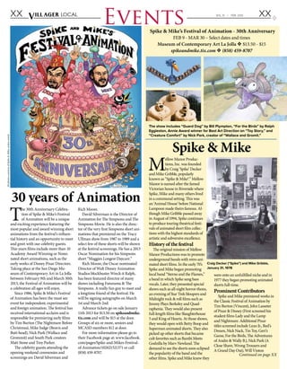 XX XXVILL AGER Local VOL 31 v FEB. 2013
Events
T
he 30th Anniversary Celebra-
tion of Spike & Mike’s Festival
of Animation will be a unique
and exciting experience featuring the
most popular and award winning short
animations from the festival’s influen-
tial history and an opportunity to meet
and greet with our celebrity guests.
This years films include more than 10
Academy Award Winning or Nomi-
nated short animations, such as the
early works of Disney Pixar Directors.
Taking place at the San Diego Mu-
seum of Contemporary Art in La Jolla
between February 9th and March 30th
2013, the Festival of Animation will be
a celebration all ages will enjoy.
Since 1986, Spike & Mike’s Festival
of Animation has been the must see
event for independent, experimental
and foreign animation. The festival has
received international acclaim and is
responsible for premiering early films
by Tim Burton (The Nightmare Before
Christmas), Mike Judge (Beavis and
Butt-head), Nick Park (Wallace and
Grommit) and South Park creators
Matt Stone and Trey Parker.
The celebrity guests attending the
opening weekend ceremonies and
screenings are David Silverman and
Rich Moore.
David Silverman is the Director of
Animation for The Simpsons and The
Simpsons Movie. He is also the direc-
tor of the very first Simpsons short ani-
mations that premiered on the Tracy
Ullman show from 1987 to 1989 and a
select few of these shorts will be shown
at the festival screenings. He has a 2013
Oscar Nomination for his Simpsons
short “Maggies Longest Daycare.”
Rich Moore, the Oscar nominated
Director of Walt Disney Animation
Studios blockbuster Wreck-it Ralph,
has been featured director of many
shows including Futurama & The
Simpsons. A really fun guy to meet and
a longtime friend of the festival. He
will be signing autographs on March
1st and March 2nd.
Advance tickets go on sale January
11th 2013 for $13.50 on spikeandmike.
tix.com and will be $15 at the door.
Groups of six or more, seniors and
MCASD members $12 at door.
For more information please go to
their Facebook page at: www.facebook.
com/pages/Spike-and-Mikes-Festival-
of-Animation/102621521371 or call
(858) 459-8707.
M
ellow Manor Produc-
tions, Inc. was founded
by Craig ‘Spike’ Decker
and Mike Gribble, popularly
known as “Spike & Mike®.” Mellow
Manor is named after the famed
Victorian house in Riverside where
Spike, Mike and many others lived
in a communal setting. This was
an ‘Animal House‘ before National
Lampoon made theirs famous. Al-
though Mike Gribble passed away
in August of 1994, Spike continues
to produce touring theatrical festi-
vals of animated short film collec-
tions with the highest standards of
artistic and subversive excellence.
History of the festival
The original mission of Mellow
Manor Productions was to promote
underground bands with retro ani-
mated short films. In the early 70’s
Spike and Mike began promoting
local band “Sterno and the Flames,”
a band in which Spike sang bass
vocals. Later, they presented special
shows such as all-night horror-thons,
an evening of Star Trek bloopers and
Midnight rock & roll films such as
Jimmy Plays Berkeley and Quad-
raphenia. They would also present
full-length films like Slaughterhouse
5 and King of Hearts. At those shows,
they would open with Betty Boop and
Superman animated shorts. They also
picked up other shorts that became
cult favorites such as Bambi Meets
Godzilla by Marv Newland. The
demand to see the shorts soon eclipsed
the popularity of the band and the
other films. Spike and Mike knew they
were onto an unfulfilled niche and in
1977 they began promoting animated
shorts full-time. 
Prominent Contributors
Spike and Mike premiered works in
the Classic Festival of Animation by
Tim Burton (Vincent), John Lasseter
of Pixar & Disney (First screened his
student films Lady and the Lamp
and Nightmare. Additional Pixar
titles screened include Luxo Jr., Red’s
Dream, Nick Nack, Tin Toy, Geri’s
Game, For the Birds, The Adventures
of Andre & Wally B.), Nick Park (A
Close Shave, Wrong Trousers and
A Grand Day Out), Will Vinton
30 years of Animation
Spike & Mike
Craig Decker (“Spike”) and Mike Gribble,
January 31, 1978
Continued on page XX
AllphotoscourtesyofSpike&Mike,unlessnoted.
Spike & Mike’s Festival of Animation - 30th Anniversary
FEB 9 - MAR 30 – Select dates and times
Museum of Contemporary Art La Jolla v $13.50 - $15
spikeandmike.tix.com v (858) 459-8707
The show includes “Guard Dog” by Bill Plympton, “For the Birds” by Ralph
Eggleston, Annie Award winner for Best Art Direction on “Toy Story,” and
“Creature Comfort” by Nick Park, creator of “Wallace and Gromit.”
 