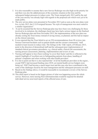3. It is also reasonable to assume that a new Service Redesign was also high on the priority list
and there was also the added pressure of the economic situation at the time and the
subsequent budget pressures to reduce costs. The Trusts merged early 2012 and by the end
of the year anxiety was already high with regards to the proposed cuts which were yet to be
made public.
4. The new service plans were presented in November 2012 and as soon as the new plans went
live, in July 2013, the C.E.O resigned because “his style of management was more suited to
a smaller organisation”.
5. It can be assumed that the Service Redesign plan may have been very challenging for those
involved in its initiation, the challenges faced may have had a serious impact on the finalised
Service Redesign plan and from November 2013, the implementation of the new plan was
already costing the Trust money instead of saving money, as planned; and this had an impact
on the clinical outcomes.
6. It was reported that the Trust failed to act on 258 recommendations from 98 reviews into
Serious Untoward Incidents such as patient deaths and the coroner commented, “staff
needed to learn lessons to reduce risks. The failings in the CQC report, of February 2015,
point in the direction of demoralised staff and the subsequent poor implementation of
standard clinical governance procedures, e.g. clinical audits, clinical risk assessments, the
nursing process (assessment, planning, implementation and review of care.
7. Nursing staff appear to have been working 'to cover their backs' and this is reflected in the
report's highlight of 'excellent care in Safeguarding patients from abuse, handling of
patients' complaints and when working with other health providers'.
8. It is fair to point out that it is also reported that ' of all the healthcare providers in the region ,
except NSFT, had increased funding since 2010, yet mental health service budgets were
being cut'. NSFT had become a much larger trust and this may also have contributed to the
some of the challenges faced by the trust management and the subsequent pressures on staff.
9. Based on the findings above, it would be reasonable to recommend a review of the Service
Redesign plan.
10. This draft report is based on the bigger picture of what was happening across the whole
service. However, more nursing floor information/data would be required for detailed
individual service area/ward reports of the affected areas of care.
 
