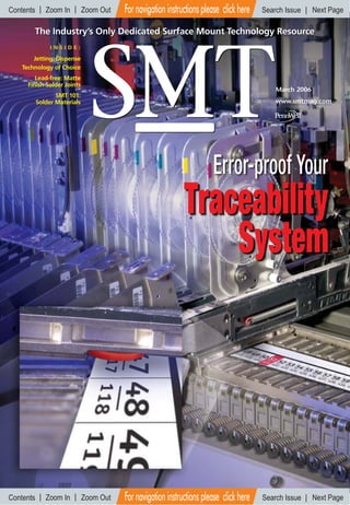 Traceability
System
Error-proof Your
The Industry’s Only Dedicated Surface Mount Technology ResourceThe Industry’s Only Dedicated Surface Mount Technology Resource
Jetting: Dispense
Technology of Choice
Lead-free: Matte
Finish Solder Joints
SMT 101:
Solder Materials
March 2006
www.smtmag.com
I N S I D E :
Contents Zoom In Zoom Out Search Issue Next PageFor navigation instructions please click here
Contents Zoom In Zoom Out Search Issue Next PageFor navigation instructions please click here
 