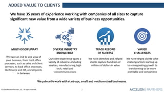 © 2016 Axcelion Partners, LLC. All rights reserved.
We have 35 years of experience working with companies of all sizes to capture
significant new value from a wide variety of business opportunities.
TRACK RECORD
OF SUCCESS
We have identified and helped
clients capture hundreds of
millions of dollars in value
We have an end-to-end view of
your business, from front office
processes, such as sales and client
services, to back office processes,
like finance and HR, and all points
in between
MULTI-DISCIPLINARY
We have helped clients solve
challenges from starting up
to reinvigorating growth to
transforming to be more
profitable and competitive
VARIED
CHALLENGES
ADDED VALUE TO CLIENTS
We primarily work with start-ups, small and medium-sized businesses.
2
DIVERSE INDUSTRY
KNOWLEDGE
Our client experience spans a
variety of industries including
services, manufacturing, high
tech, retail and
telecommunications
 