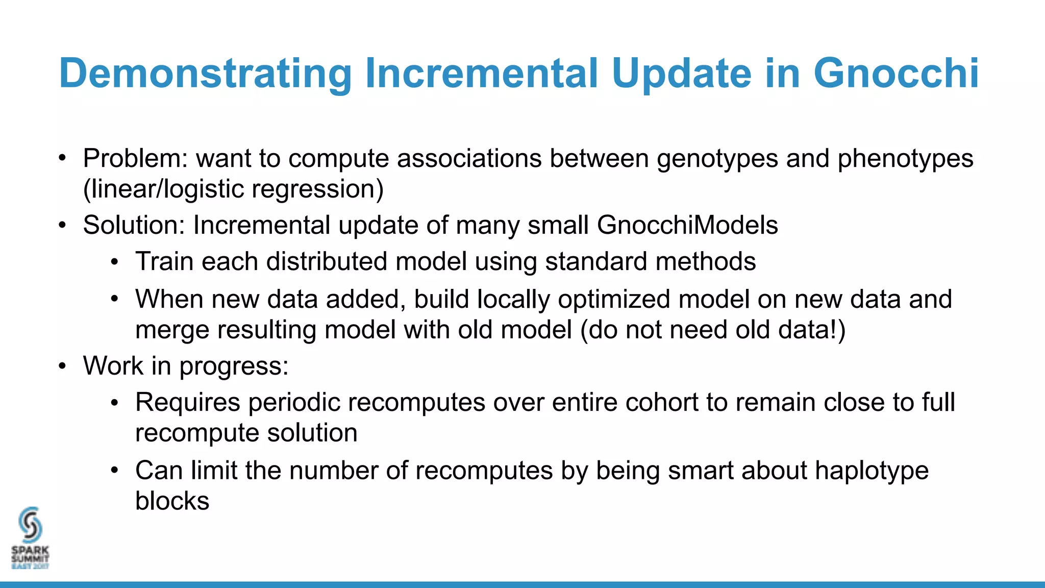 Demonstrating Incremental Update in Gnocchi
• Problem: want to compute associations between genotypes and phenotypes
(linear/logistic regression)
• Solution: Incremental update of many small GnocchiModels
• Train each distributed model using standard methods
• When new data added, build locally optimized model on new data and
merge resulting model with old model (do not need old data!)
• Work in progress:
• Requires periodic recomputes over entire cohort to remain close to full
recompute solution
• Can limit the number of recomputes by being smart about haplotype
blocks
 