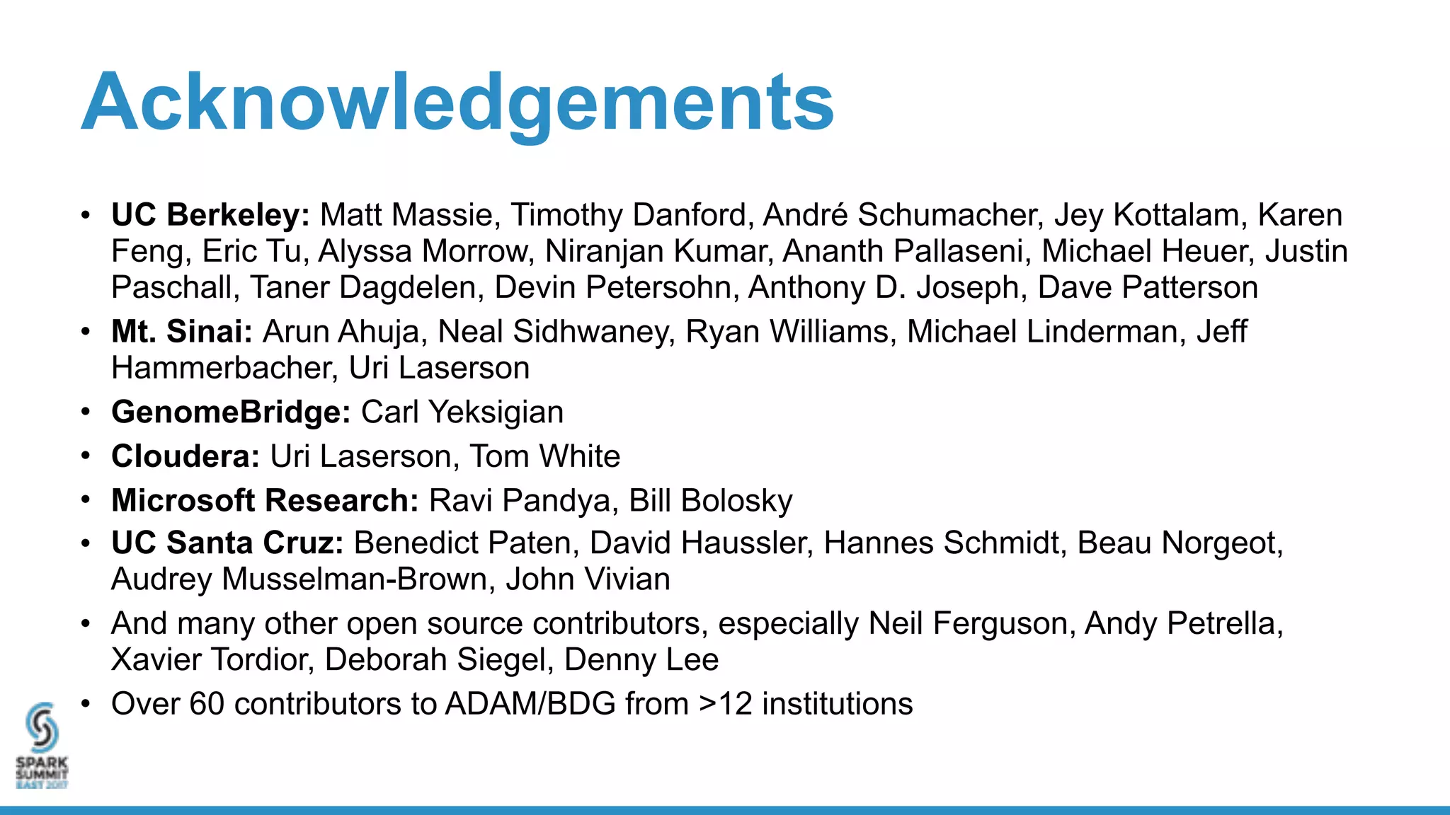 Acknowledgements
• UC Berkeley: Matt Massie, Timothy Danford, André Schumacher, Jey Kottalam, Karen
Feng, Eric Tu, Alyssa Morrow, Niranjan Kumar, Ananth Pallaseni, Michael Heuer, Justin
Paschall, Taner Dagdelen, Devin Petersohn, Anthony D. Joseph, Dave Patterson
• Mt. Sinai: Arun Ahuja, Neal Sidhwaney, Ryan Williams, Michael Linderman, Jeff
Hammerbacher, Uri Laserson
• GenomeBridge: Carl Yeksigian
• Cloudera: Uri Laserson, Tom White
• Microsoft Research: Ravi Pandya, Bill Bolosky
• UC Santa Cruz: Benedict Paten, David Haussler, Hannes Schmidt, Beau Norgeot,
Audrey Musselman-Brown, John Vivian
• And many other open source contributors, especially Neil Ferguson, Andy Petrella,
Xavier Tordior, Deborah Siegel, Denny Lee
• Over 60 contributors to ADAM/BDG from >12 institutions
 