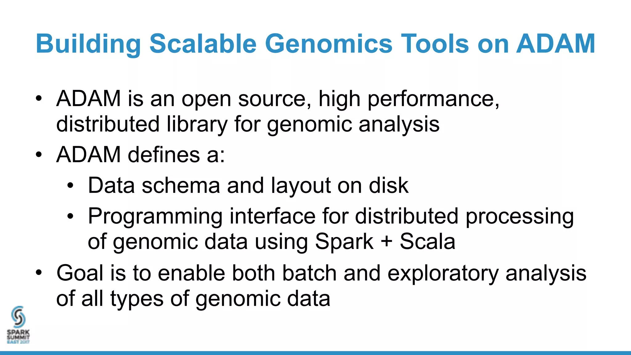 Building Scalable Genomics Tools on ADAM
• ADAM is an open source, high performance,
distributed library for genomic analysis
• ADAM defines a:
• Data schema and layout on disk
• Programming interface for distributed processing
of genomic data using Spark + Scala
• Goal is to enable both batch and exploratory analysis
of all types of genomic data
 