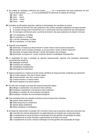 2
2. Da análise de resultados verifica-se que quanto ______ for o comprimento das asas posteriores de uma
traça de dada espécie, ______ é a sua probabilidade de sobreviver ao ataque do morcego.
(A) maior... maior
(B) maior ... menor
(C) menor ... menor
(D) menor ... maior
3. Considere as afirmações seguintes, relativas à interpretação dos resultados do estudo
I. O aumento do tamanho das asas posteriores não confere vantagens adaptativas às traças-da-seda.
II. O sucesso de fuga varia inversamente com o comprimento das asas posteriores das três espécies.
III. Os morcegos contribuíram para o aumento de tamanho das asas posteriores de Argema mimosae.
(A) I e II verdadeiras, III é falsa.
(B) II é verdadeira, I e III falsas
(C) I e III são verdadeiras, II é falsa.
(D) III é verdadeira, I e II são falsas.
4. Segundo uma perspetiva
(A) darwinista, as traças que desenvolveram “cauda” tiveram maior sucesso reprodutivo.
(B) lamarckista, entre as traças ancestrais, só as que tinham “cauda” puderam sobreviver.
(C) darwinista, as traças desenvolveram “cauda” para fugirem aos morcegos.
(D) lamarckista, as traças com “cauda” evoluíram devido à variabilidade intraespecífica.
5. A capacidade de fuga à predação de algumas traças-da-seda, segundo uma perspetiva lamarckista,
provavelmente resulta da
(A) adaptação individual.
(B) ocorrência de mutações.
(C) variabilidade intraespecífica.
(D) eliminação dos mais fracos.
6. Argema polyphemus e Argema luna são nomes científicos de traças-da-seda, existentes que pertencem
(A) ao mesmo género, mas não à mesma classe.
(B) à mesma família, mas não à mesma ordem.
(C) à mesma família e à mesma ordem.
(D) mesma espécie e ao mesmo género.
7. As asas dos morcegos e as asas das traças-da-seda são órgãos
(A) análogos e apresentam uma estrutura interna idêntica.
(B) homólogos e apresentam uma estrutura interna diferente.
(C) análogos e resultam de uma evolução convergente.
(D) homólogos e resultam de uma evolução divergente.
8. Para estabelecimento das relações evolutivas entre as traças foram utilizadas
(A) apenas dados bioquímicos
(B) dados bioquímicos e anatómicos
(C) apenas dados anatómicos
(D) dados citológicos e morfológicos.
9. As traças-de–seda tendem a acasalar com o primeiro macho que se aproxima, pelo que é de prever que
(A) a escolha dos machos desempenhe um papel relevante na evolução das caudas das traças.
(B) o acasalamento ao acaso favoreça a manutenção de fundo genético da população de traças.
(C) o acasalamento ao acaso favoreça o aparecimento de animais com cauda.
(D) o acasalamento ao acaso conduza à alteração do fundo genético das populações de traças.
 