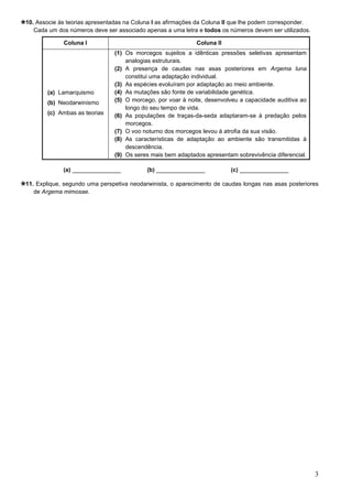 3
10. Associe às teorias apresentadas na Coluna I as afirmações da Coluna II que lhe podem corresponder.
Cada um dos números deve ser associado apenas a uma letra e todos os números devem ser utilizados.
(a) _______________ (b) _______________ (c) _______________
11. Explique, segundo uma perspetiva neodarwinista, o aparecimento de caudas longas nas asas posteriores
de Argema mimosae.
Coluna I Coluna II
(a) Lamarquismo
(b) Neodarwinismo
(c) Ambas as teorias
(1) Os morcegos sujeitos a idênticas pressões seletivas apresentam
analogias estruturais.
(2) A presença de caudas nas asas posteriores em Argema luna
constitui uma adaptação individual.
(3) As espécies evoluíram por adaptação ao meio ambiente.
(4) As mutações são fonte de variabilidade genética.
(5) O morcego, por voar à noite, desenvolveu a capacidade auditiva ao
longo do seu tempo de vida.
(6) As populações de traças-da-seda adaptaram-se à predação pelos
morcegos.
(7) O voo noturno dos morcegos levou à atrofia da sua visão.
(8) As características de adaptação ao ambiente são transmitidas à
descendência.
(9) Os seres mais bem adaptados apresentam sobrevivência diferencial.
 