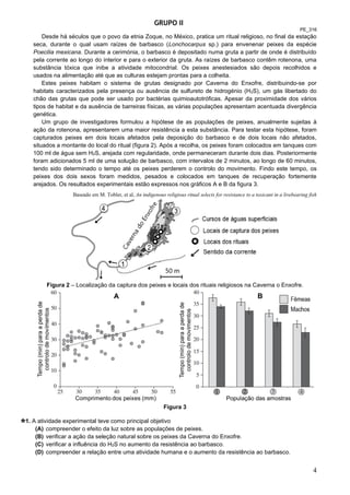 4
GRUPO II
PE_316
Desde há séculos que o povo da etnia Zoque, no México, pratica um ritual religioso, no final da estação
seca, durante o qual usam raízes de barbasco (Lonchocarpus sp.) para envenenar peixes da espécie
Poecilia mexicana. Durante a cerimónia, o barbasco é depositado numa gruta a partir de onde é distribuído
pela corrente ao longo do interior e para o exterior da gruta. As raízes de barbasco contêm rotenona, uma
substância tóxica que inibe a atividade mitocondrial. Os peixes anestesiados são depois recolhidos e
usados na alimentação até que as culturas estejam prontas para a colheita.
Estes peixes habitam o sistema de grutas designado por Caverna do Enxofre, distribuindo-se por
habitats caracterizados pela presença ou ausência de sulfureto de hidrogénio (H2S), um gás libertado do
chão das grutas que pode ser usado por bactérias quimioautotróficas. Apesar da proximidade dos vários
tipos de habitat e da ausência de barreiras físicas, as várias populações apresentam acentuada divergência
genética.
Um grupo de investigadores formulou a hipótese de as populações de peixes, anualmente sujeitas à
ação da rotenona, apresentarem uma maior resistência a esta substância. Para testar esta hipótese, foram
capturados peixes em dois locais afetados pela deposição do barbasco e de dois locais não afetados,
situados a montante do local do ritual (figura 2). Após a recolha, os peixes foram colocados em tanques com
100 ml de água sem H2S, arejada com regularidade, onde permaneceram durante dois dias. Posteriormente
foram adicionados 5 ml de uma solução de barbasco, com intervalos de 2 minutos, ao longo de 60 minutos,
tendo sido determinado o tempo até os peixes perderem o controlo do movimento. Findo este tempo, os
peixes dos dois sexos foram medidos, pesados e colocados em tanques de recuperação fortemente
arejados. Os resultados experimentais estão expressos nos gráficos A e B da figura 3.
Baseado em M. Tobler, et al, An indigenous religious ritual selects for resistance to a toxicant in a livebearing fish
Figura 2 – Localização da captura dos peixes e locais dos rituais religiosos na Caverna o Enxofre.
Figura 3
1. A atividade experimental teve como principal objetivo
(A) compreender o efeito da luz sobre as populações de peixes.
(B) verificar a ação da seleção natural sobre os peixes da Caverna do Enxofre.
(C) verificar a influência do H2S no aumento da resistência ao barbasco.
(D) compreender a relação entre uma atividade humana e o aumento da resistência ao barbasco.
 