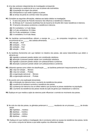 5
2. Uma das variáveis independentes da investigação corresponde
(A) à presença ou ausência de luz a que os peixes são submetidos.
(B) à população de origem dos peixes.
(C) à temperatura a que estão sujeitos os peixes.
(D) ao tempo de perda do controlo motor dos peixes.
3. Considere as seguintes afirmações, relativas aos dados obtidos na investigação.
I. O sexo dos peixes de Poecilia mexicana não influencia a resistência à rotenona.
II. As fêmeas da P. mexicana recolhidas fora da Caverna do Enxofre têm maior resistência à rotenona.
III. O tamanho dos peixes condiciona a resistência à rotenona.
(A) III é verdadeira; I e II são falsas.
(B) I e II são verdadeiras; III é falsa.
(C) II e III são verdadeiras; I é falsa.
(D) I é verdadeira; II e III são falsas.
4. As bactérias quimioautotróficas utilizam a energia da ______ de compostos inorgânicos, como o H2S,
encontrando-se no ______ das cadeias alimentares.
(A) redução ... final
(B) oxidação ... início
(C) oxidação ... final
(D) redução ... início
5. As bactérias Escherichia coli, que habitam no intestino dos peixes, são seres heterotróficos que obtém o
alimento por
(A) ingestão e possuem parede celular com constituição celulósica.
(B) absorção e possuem parede celular com constituição celulósica.
(C) ingestão e possuem parede celular com polissacarídeos e proteínas.
(D) absorção e possuem parede celular com polissacarídeos e proteínas.
6. Utilizando apenas como critério de classificação ___, as bactérias pertencem inequivocamente ao Reino __,
(A) o tipo de nutrição … Monera
(B) o tipo de nutrição … Protista
(C) a organização estrutural … Monera
(D) a organização estrutural … Protista
7. De acordo com uma explicação lamarckista,
(A) a introdução da rotenona induz o aumento da resistência dos peixes.
(B) a ausência do barbasco aumenta a resistência dos peixes.
(C) a presença da rotenona cria um efeito seletivo que aumenta os peixes resistentes na população.
(D) o aumento da resistência dos peixes resulta da ação de genes que metabolizam a rotenona.
8. Explique em que medida a ação da rotenona pode influenciar o controlo do movimento dos peixes.
9. No ciclo de vida dos peixes, os gâmetas pertencem à ______, resultando de um processo ______ de divisão
celular.
(A) haplofase ... meiótico
(B) diplofase ... meiótico
(C) haplofase ... mitótico
(D) diplofase ... mitótico
10. Explique em que medida a investigação não é conclusiva sobre as causas da resistência dos peixes, tendo
em conta o conjunto de fatores a que estão sujeitos nos diferentes habitats.
 