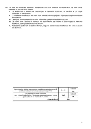 8
9. De entre as afirmações seguintes, relacionadas com dois sistemas de classificação de seres vivos,
selecione as três que estão corretas.
I. De acordo com o sistema de classificação de Whittaker modificado, as bactérias e os fungos
pertencem ao mesmo reino.
II. O sistema de classificação dos seres vivos em três domínios propõe a separação dos procariontes em
dois domínios.
III. Os fungos, assim como todos os seres eucariontes, pertencem ao domínio Eukaria.
IV. De acordo com o critério de interação nos ecossistemas do sistema de classificação de Whittaker
modificado, os fungos são microconsumidores.
V. As bactérias pertencem ao domínio Monera, segundo o sistema de classificação dos seres vivos em
três domínios.
As pontuações obtidas nas respostas aos 18 itens assinalados com
contribuem obrigatoriamente para a classificação final.
8 x 18
Subtotal
144
Dos restantes 12 itens, contribuem
para a classificação final os 7 itens cujas respostas obtenham melhor
pontuação, até ao máximo de 44 pontos.
8 x 7
Subtotal
56
Cotação Total 200
 