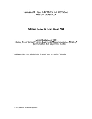 Background Paper submitted to the Committee
                              on India: Vision 2020




                         Telecom Sector in India: Vision 2020




                                      Manas Bhattacharya*, IES
     (Deputy Director General (Finance), Department of Telecommunications, Ministry of
                            Communications & IT, Government of India)




The views exposed in this paper are that of the authors not of the Planning Commission




*
    Views expressed are author’s personal.
 