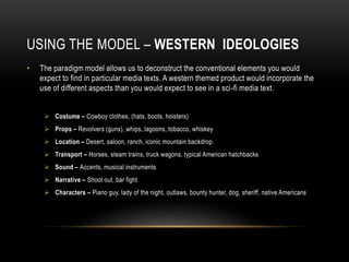 USING THE MODEL – WESTERN IDEOLOGIES
• The paradigm model allows us to deconstruct the conventional elements you would
expect to find in particular media texts. A western themed product would incorporate the
use of different aspects than you would expect to see in a sci-fi media text.
 Costume – Cowboy clothes, (hats, boots, hoisters)
 Props – Revolvers (guns), whips, lagoons, tobacco, whiskey
 Location – Desert, saloon, ranch, iconic mountain backdrop.
 Transport – Horses, steam trains, truck wagons, typical American hatchbacks
 Sound – Accents, musical instruments
 Narrative – Shoot out, bar fight
 Characters – Piano guy, lady of the night, outlaws, bounty hunter, dog, sheriff, native Americans
 