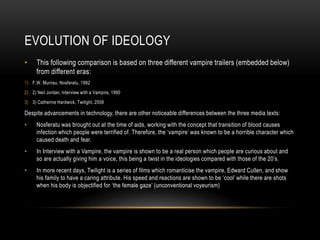 EVOLUTION OF IDEOLOGY
• This following comparison is based on three different vampire trailers (embedded below)
from different eras:
1) F.W. Murnau, Nosferatu, 1992
2) 2) Neil Jordan, Interview with a Vampire, 1990
3) 3) Catherine Hardwick, Twilight, 2008
Despite advancements in technology, there are other noticeable differences between the three media texts:
• Nosferatu was brought out at the time of aids, working with the concept that transition of blood causes
infection which people were terrified of. Therefore, the ‘vampire’ was known to be a horrible character which
caused death and fear.
• In Interview with a Vampire, the vampire is shown to be a real person which people are curious about and
so are actually giving him a voice, this being a twist in the ideologies compared with those of the 20’s.
• In more recent days, Twilight is a series of films which romanticise the vampire, Edward Cullen, and show
his family to have a caring attribute. His speed and reactions are shown to be ‘cool’ while there are shots
when his body is objectified for ‘the female gaze’ (unconventional voyeurism)
 