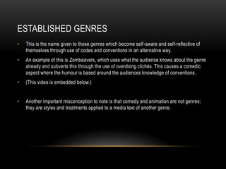 ESTABLISHED GENRES
• This is the name given to those genres which become self-aware and self-reflective of
themselves through use of codes and conventions in an alternative way.
• An example of this is Zombeavers, which uses what the audience knows about the genre
already and subverts this through the use of overdoing clichés. This causes a comedic
aspect where the humour is based around the audiences knowledge of conventions.
• (This video is embedded below.)
• Another important misconception to note is that comedy and animation are not genres;
they are styles and treatments applied to a media text of another genre.
 