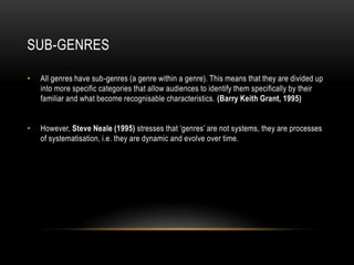 SUB-GENRES
• All genres have sub-genres (a genre within a genre). This means that they are divided up
into more specific categories that allow audiences to identify them specifically by their
familiar and what become recognisable characteristics. (Barry Keith Grant, 1995)
• However, Steve Neale (1995) stresses that ‘genres’ are not systems, they are processes
of systematisation, i.e. they are dynamic and evolve over time.
 