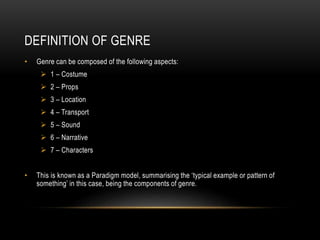 DEFINITION OF GENRE
• Genre can be composed of the following aspects:
 1 – Costume
 2 – Props
 3 – Location
 4 – Transport
 5 – Sound
 6 – Narrative
 7 – Characters
• This is known as a Paradigm model, summarising the ‘typical example or pattern of
something’ in this case, being the components of genre.
 