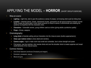 APPLYING THE MODEL – HORROR (SHORT GROUP EXERCISE)
• Mise-en-scene:
 Lighting – night time, dark to give the audience a sense of unease, not knowing what could be hiding here.
 Location – deserted places, forests, abandoned houses, graveyards are all typical locations however normal
family houses are being used in more recent products to induce a sense of verisimilitude and enabling the
audience to empathise with the characters more.
 Characters – Vulnerable woman, young children used as victims (giving adults a protective quality)
 Props – Knives, weapons
• Cinematography:
 Long shots to illustrate setting and put characters into the mise-en-scene (builds suspense/worry)
 Close ups/ medium shots to show detail and narrative.
 Camera angles – high to make victim look small and vulnerable, low to show strength and power.
 First person, eye line matches, shot reverse shots and over the shoulder shots to create suspense and reveal
small elements of the mise-en-scene.
• Common themes:
 Anti-Christ/ Satanism (reinforces Christianity and religion)
 Excersism, possession, rescue.
 Blood and gore
 