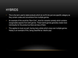 HYBRIDS
• This is the term used to label products which do not fit into just one specific category as
they contain codes and conventions from multiple genres.
• An example of this would be ‘Rom-Com’, short for romantic comedy which contains
recognisable aspects from both genres. These hybrid genres generally create more
individuality for the product as there are less of them.
• This applies to music as well, having many artists which cross over multiple genres.
Halsey is an example of this, being classified as ‘electro-pop’.
 