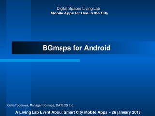 Digital Spaces Living Lab
                            Mobile Apps for Use in the City




                      BGmaps for Android




Galia Todorova, Manager BGmaps, DATECS Ltd.

     A Living Lab Event About Smart City Mobile Apps - 26 january 2013
 