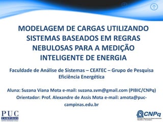 MODELAGEM DE CARGAS UTILIZANDO
SISTEMAS BASEADOS EM REGRAS
NEBULOSAS PARA A MEDIÇÃO
INTELIGENTE DE ENERGIA
Faculdade de Análise de Sistemas – CEATEC – Grupo de Pesquisa
Eficiência Energética
Aluna: Suzana Viana Mota e-mail: suzana.svm@gmail.com (PIBIC/CNPq)
Orientador: Prof. Alexandre de Assis Mota e-mail: amota@puc-
campinas.edu.br
 